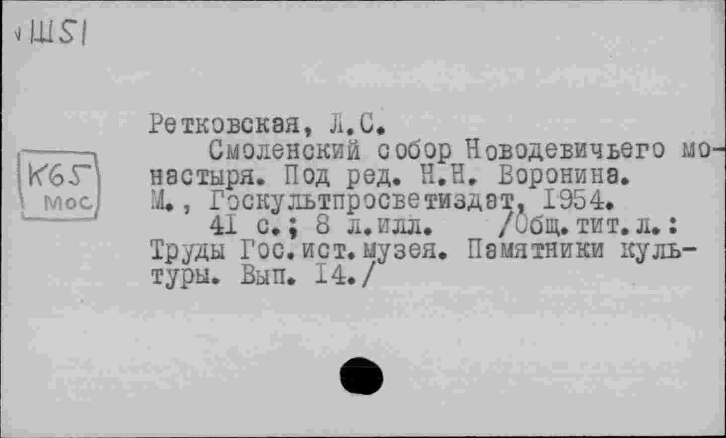 ﻿dllSI
Ретковская, Л. С.
Смоленский собор Новодевичьего мо пастыря. Под ред. Н.Н. Воронина. X, Гэскультпросветиздат. 1954.
41 с.; 8 л.илл. /Общ.тит.л.: Труды Гос. ист. музея. Памятники культуры. Вып. 14./